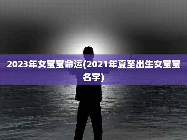 2023年女宝宝命运(2021年夏至出生女宝宝名字)