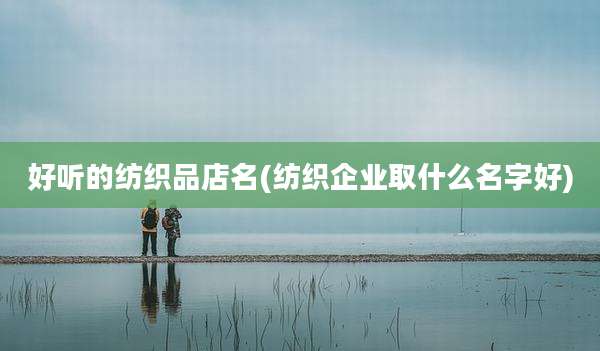 好听的纺织品店名(纺织企业取什么名字好)