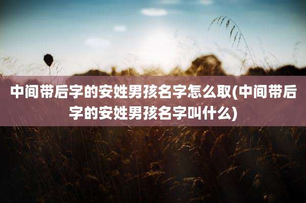 中间带后字的安姓男孩名字怎么取(中间带后字的安姓男孩名字叫什么)