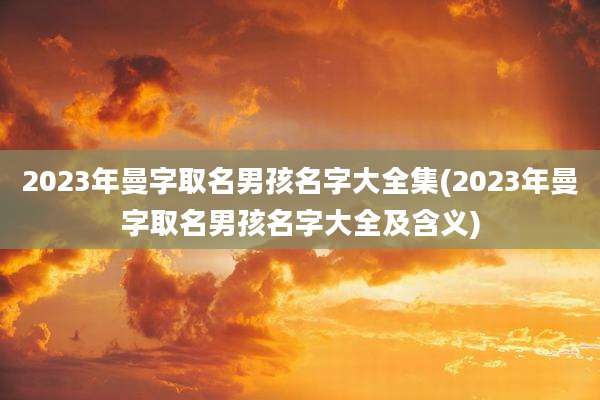 2023年曼字取名男孩名字大全集(2023年曼字取名男孩名字大全及含义)