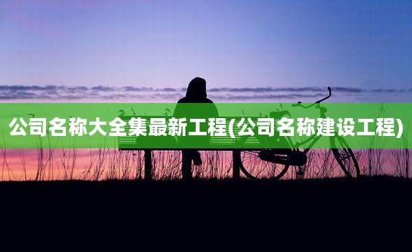 公司名称大全集最新工程(公司名称建设工程)