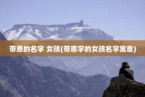 带恩的名字 女孩(带恩字的女孩名字寓意)