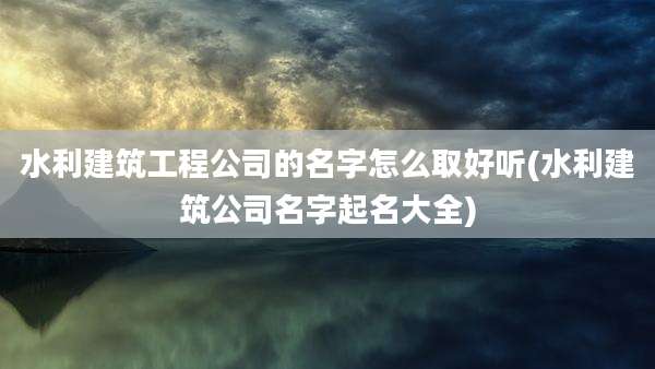 水利建筑工程公司的名字怎么取好听(水利建筑公司名字起名大全)