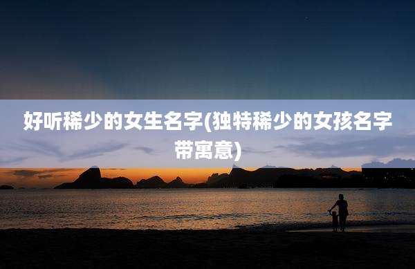 好听稀少的女生名字(独特稀少的女孩名字带寓意)