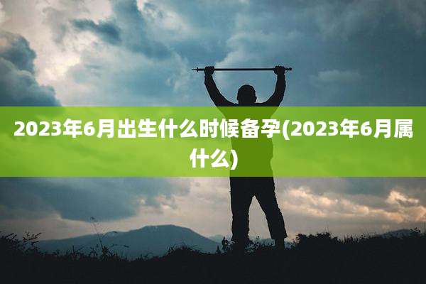2023年6月出生什么时候备孕(2023年6月属什么)