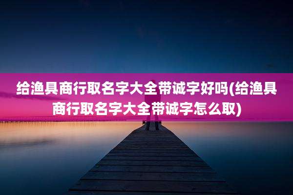给渔具商行取名字大全带诚字好吗(给渔具商行取名字大全带诚字怎么取)