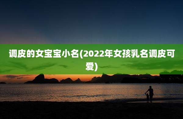 调皮的女宝宝小名(2022年女孩乳名调皮可爱)