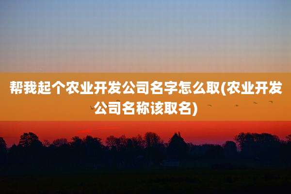 帮我起个农业开发公司名字怎么取(农业开发公司名称该取名)