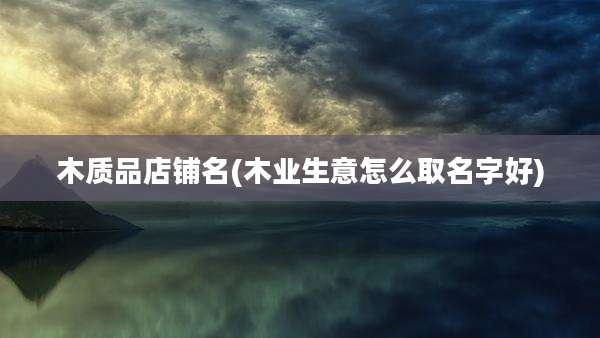 木质品店铺名(木业生意怎么取名字好)
