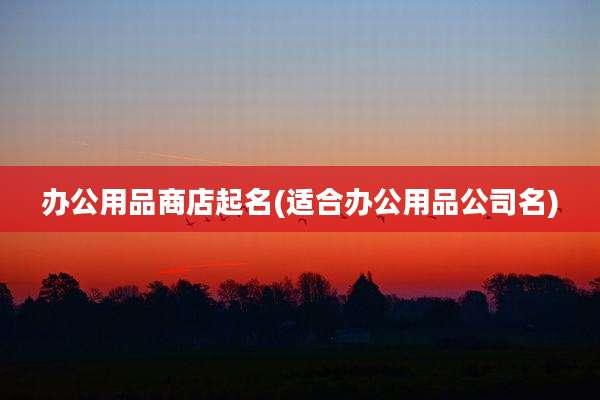 办公用品商店起名(适合办公用品公司名)