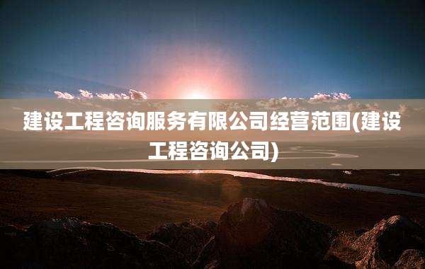 建设工程咨询服务有限公司经营范围(建设工程咨询公司)