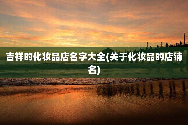 吉祥的化妆品店名字大全(关于化妆品的店铺名)