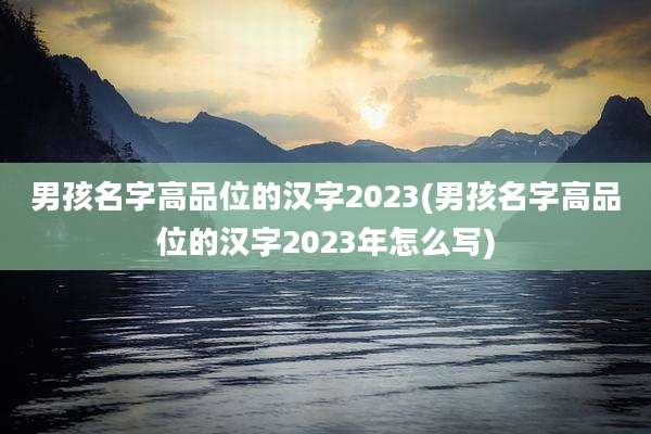 男孩名字高品位的汉字2023(男孩名字高品位的汉字2023年怎么写)