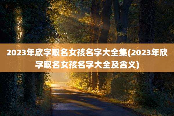 2023年欣字取名女孩名字大全集(2023年欣字取名女孩名字大全及含义)