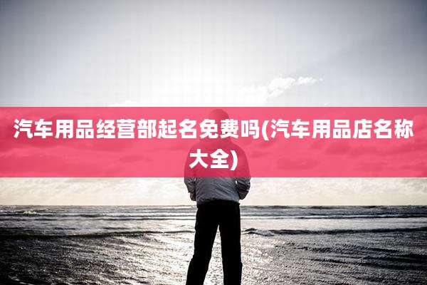 汽车用品经营部起名免费吗(汽车用品店名称大全)
