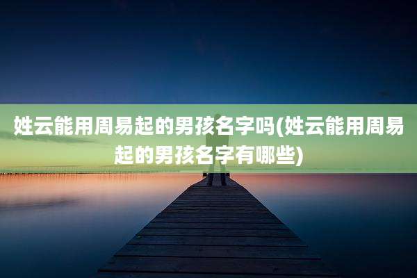 姓云能用周易起的男孩名字吗(姓云能用周易起的男孩名字有哪些)