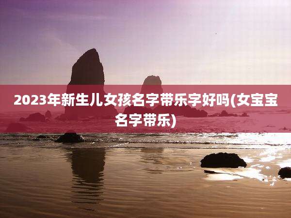 2023年新生儿女孩名字带乐字好吗(女宝宝名字带乐)