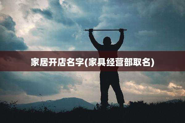 家居开店名字(家具经营部取名)