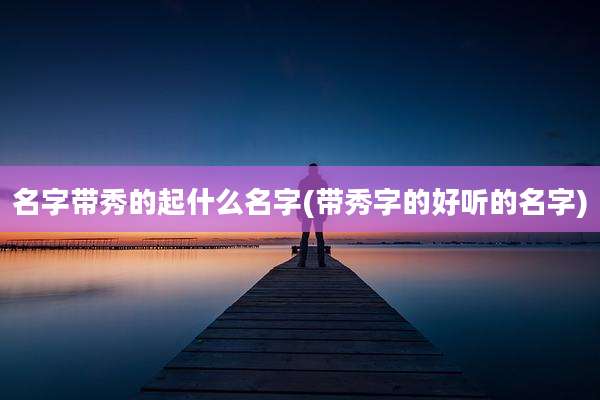 名字带秀的起什么名字(带秀字的好听的名字)