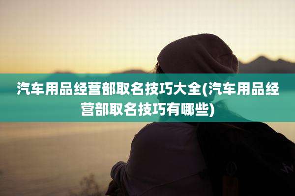 汽车用品经营部取名技巧大全(汽车用品经营部取名技巧有哪些)