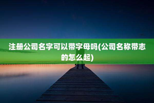 注册公司名字可以带字母吗(公司名称带志的怎么起)