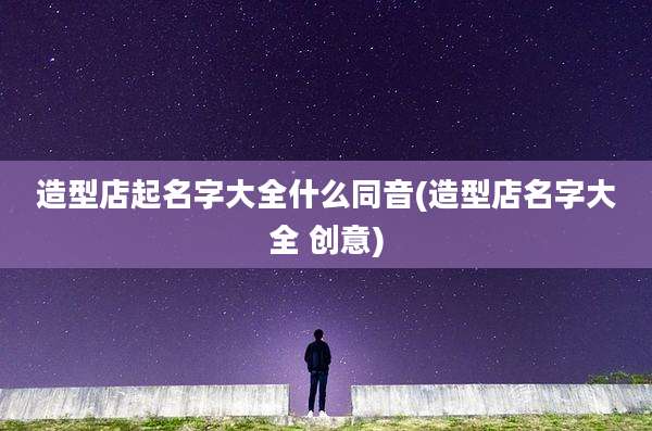 造型店起名字大全什么同音(造型店名字大全 创意)