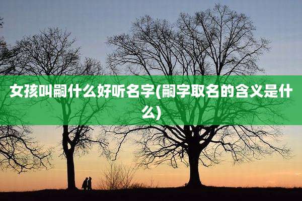 女孩叫嗣什么好听名字(嗣字取名的含义是什么)