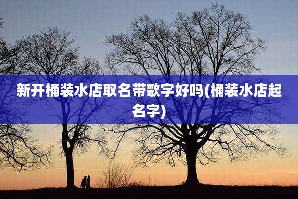 新开桶装水店取名带歌字好吗(桶装水店起名字)