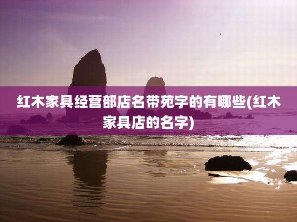 红木家具经营部店名带苑字的有哪些(红木家具店的名字)