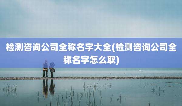 检测咨询公司全称名字大全(检测咨询公司全称名字怎么取)