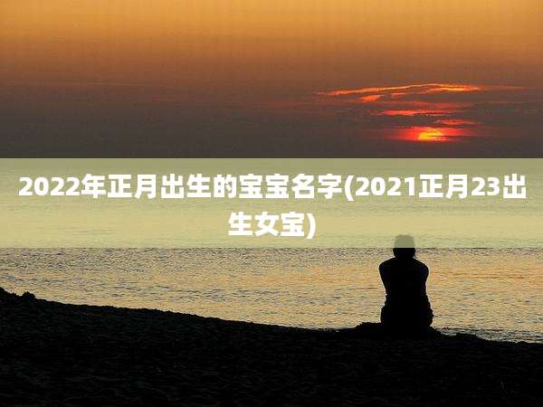 2022年正月出生的宝宝名字(2021正月23出生女宝)