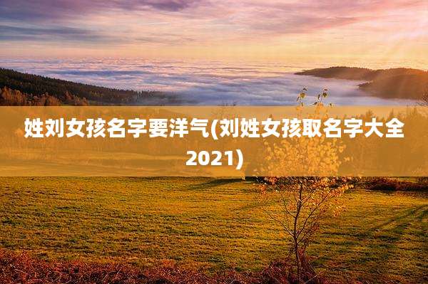 姓刘女孩名字要洋气(刘姓女孩取名字大全2021)