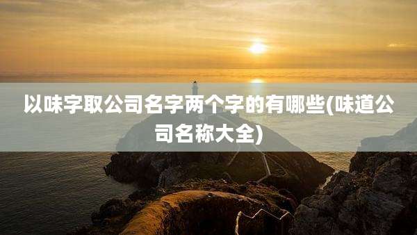 以味字取公司名字两个字的有哪些(味道公司名称大全)