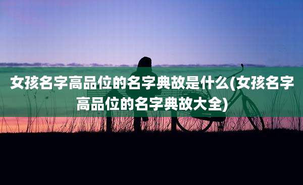 女孩名字高品位的名字典故是什么(女孩名字高品位的名字典故大全)