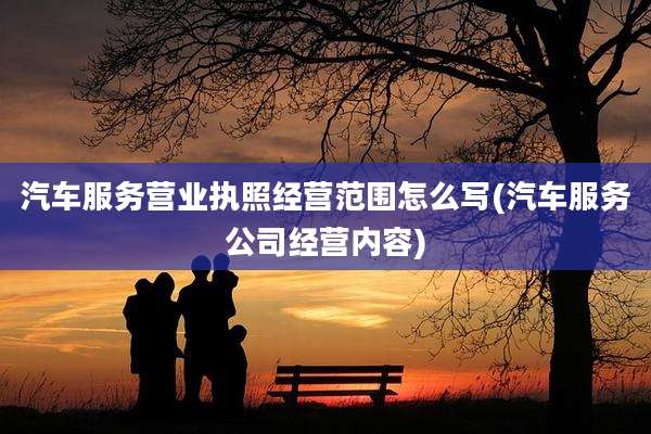 汽车服务营业执照经营范围怎么写(汽车服务公司经营内容)