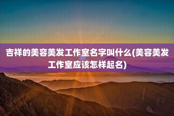 吉祥的美容美发工作室名字叫什么(美容美发工作室应该怎样起名)