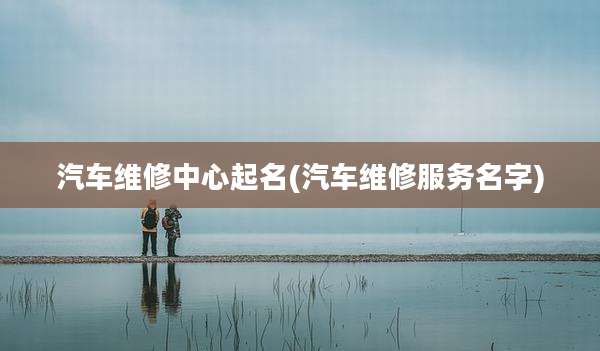 汽车维修中心起名(汽车维修服务名字)