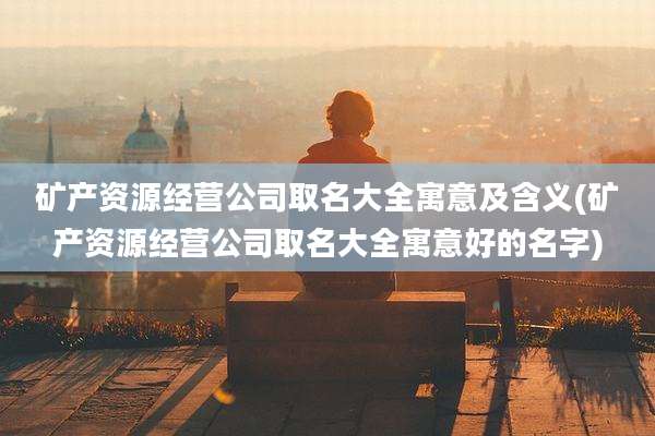 矿产资源经营公司取名大全寓意及含义(矿产资源经营公司取名大全寓意好的名字)