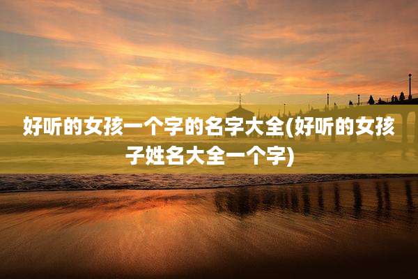 好听的女孩一个字的名字大全(好听的女孩子姓名大全一个字)