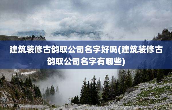 建筑装修古韵取公司名字好吗(建筑装修古韵取公司名字有哪些)