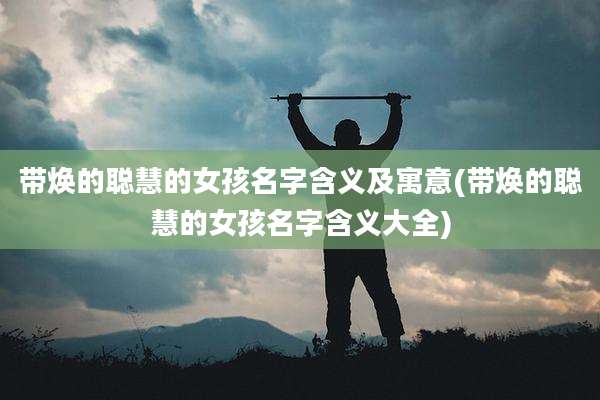 带焕的聪慧的女孩名字含义及寓意(带焕的聪慧的女孩名字含义大全)