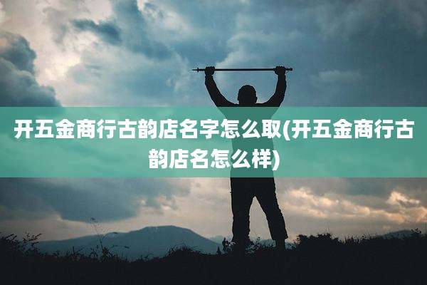 开五金商行古韵店名字怎么取(开五金商行古韵店名怎么样)