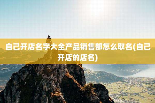 自己开店名字大全产品销售部怎么取名(自己开店的店名)