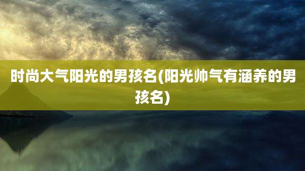 时尚大气阳光的男孩名(阳光帅气有涵养的男孩名)