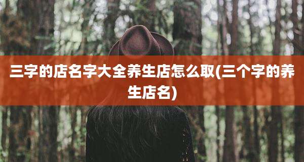 三字的店名字大全养生店怎么取(三个字的养生店名)