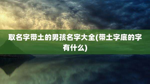 取名字带土的男孩名字大全(带土字底的字有什么)