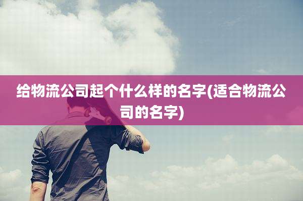 给物流公司起个什么样的名字(适合物流公司的名字)