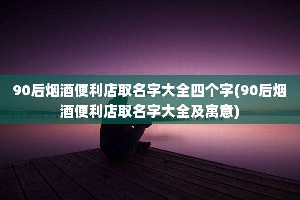 90后烟酒便利店取名字大全四个字(90后烟酒便利店取名字大全及寓意)