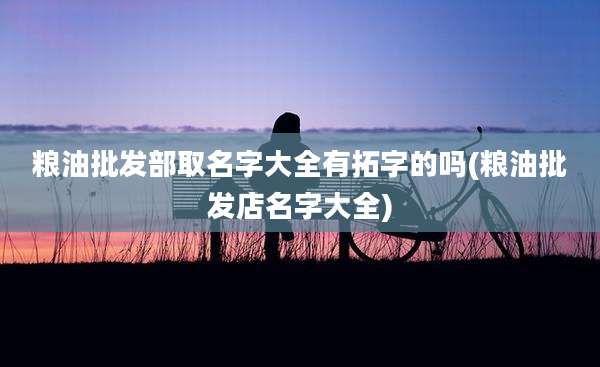 粮油批发部取名字大全有拓字的吗(粮油批发店名字大全)