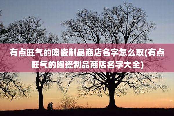 有点旺气的陶瓷制品商店名字怎么取(有点旺气的陶瓷制品商店名字大全)
